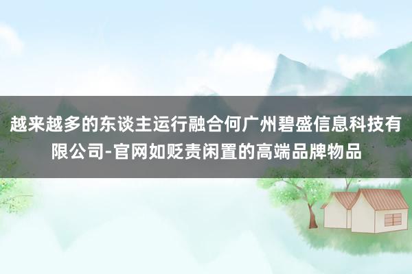 越来越多的东谈主运行融合何广州碧盛信息科技有限公司-官网如贬责闲置的高端品牌物品